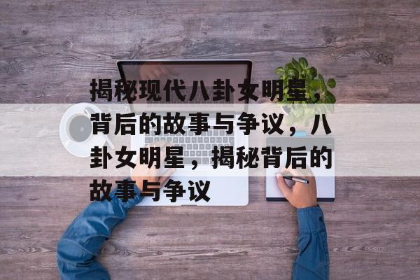 揭秘现代八卦女明星，背后的故事与争议，八卦女明星，揭秘背后的故事与争议
