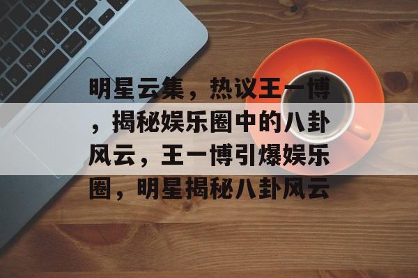 明星云集，热议王一博，揭秘娱乐圈中的八卦风云，王一博引爆娱乐圈，明星揭秘八卦风云
