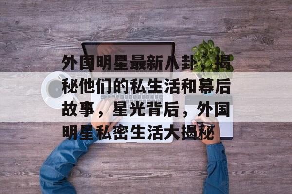 外国明星最新八卦,揭秘他们的私生活和幕后故事,星光背后,外国明星私密生活大揭秘 外国明星最新八卦,揭秘他们的私生活和幕后故事,星光背后,外国明星私密生活大揭秘
