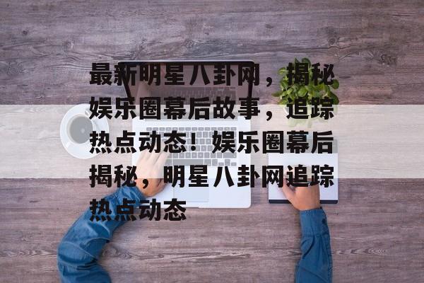 最新明星八卦网，揭秘娱乐圈幕后故事，追踪热点动态！娱乐圈幕后揭秘，明星八卦网追踪热点动态