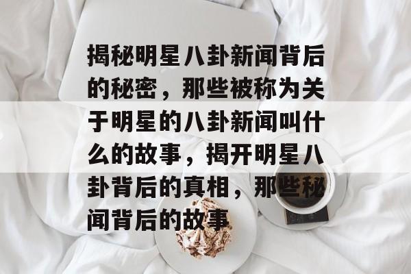 揭秘明星八卦新闻背后的秘密，那些被称为关于明星的八卦新闻叫什么的故事，揭开明星八卦背后的真相，那些秘闻背后的故事