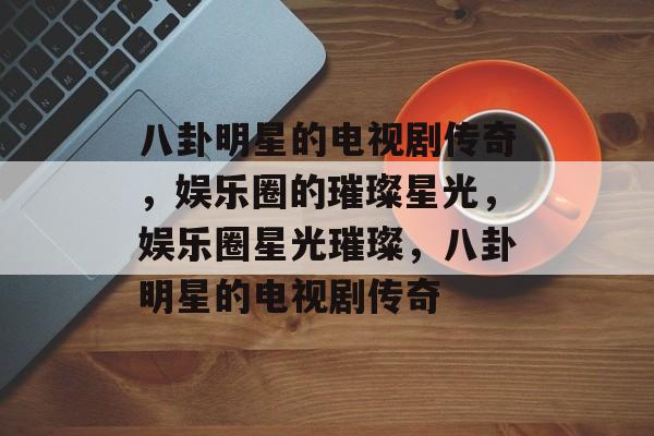 八卦明星的电视剧传奇，娱乐圈的璀璨星光，娱乐圈星光璀璨，八卦明星的电视剧传奇