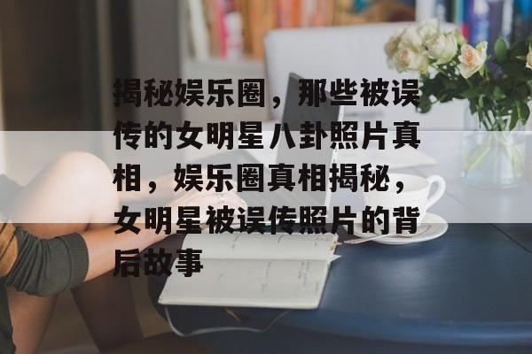 揭秘娱乐圈，那些被误传的女明星八卦照片真相，娱乐圈真相揭秘，女明星被误传照片的背后故事