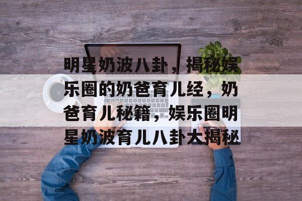 明星奶波八卦，揭秘娱乐圈的奶爸育儿经，奶爸育儿秘籍，娱乐圈明星奶波育儿八卦大揭秘