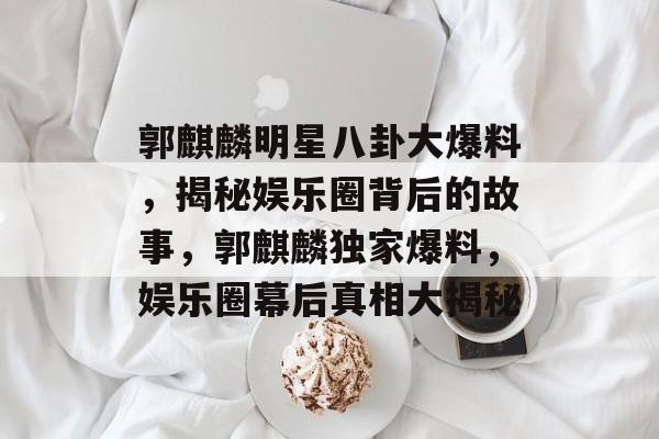 郭麒麟明星八卦大爆料，揭秘娱乐圈背后的故事，郭麒麟独家爆料，娱乐圈幕后真相大揭秘