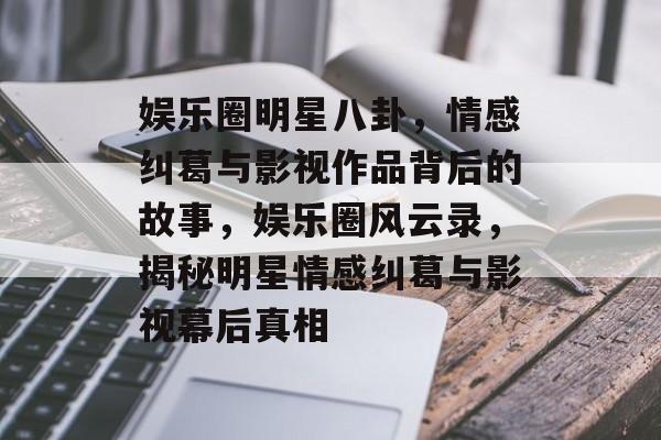 娱乐圈明星八卦，情感纠葛与影视作品背后的故事，娱乐圈风云录，揭秘明星情感纠葛与影视幕后真相