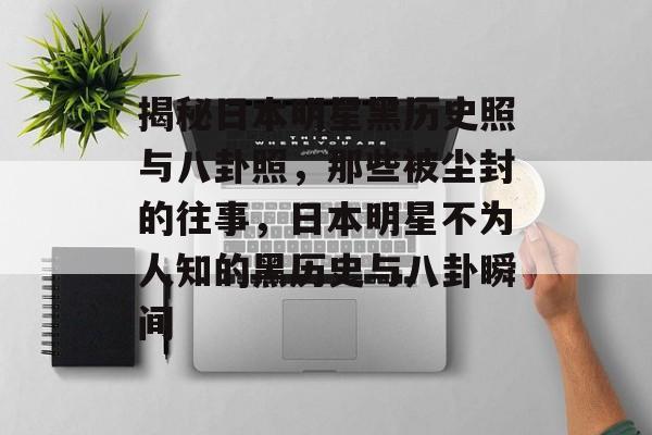 揭秘日本明星黑历史照与八卦照，那些被尘封的往事，日本明星不为人知的黑历史与八卦瞬间