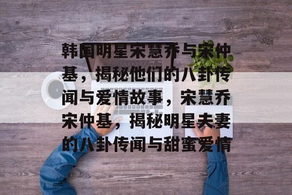 韩国明星宋慧乔与宋仲基,揭秘他们的八卦传闻与爱情故事,宋慧乔宋仲基,揭秘明星夫妻的八卦传闻与甜蜜爱情 韩国明星宋慧乔与宋仲基,揭秘他们的八卦传闻与爱情故事,宋慧乔宋仲基,揭秘明星夫妻的八卦传闻与甜蜜爱情