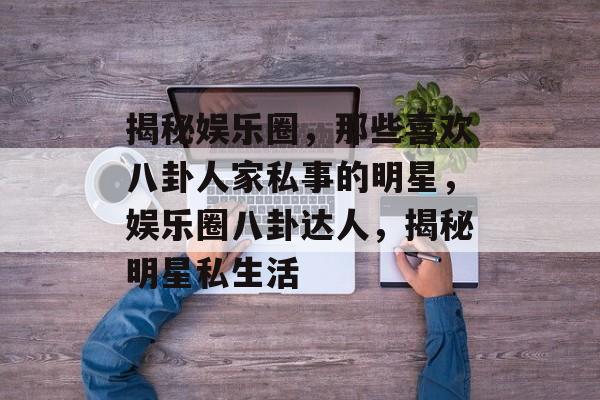 揭秘娱乐圈,那些喜欢八卦人家私事的明星,娱乐圈八卦达人,揭秘明星私生活 揭秘娱乐圈,那些喜欢八卦人家私事的明星,娱乐圈八卦达人,揭秘明星私生活