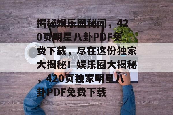 揭秘娱乐圈秘闻,420页明星八卦PDF免费下载,尽在这份独家大揭秘!娱乐圈大揭秘,420页独家明星八卦PDF免费下载 揭秘娱乐圈秘闻,420页明星八卦PDF免费下载,尽在这份独家大揭秘!娱乐圈大揭秘,420页独家明星八卦PDF免费下载