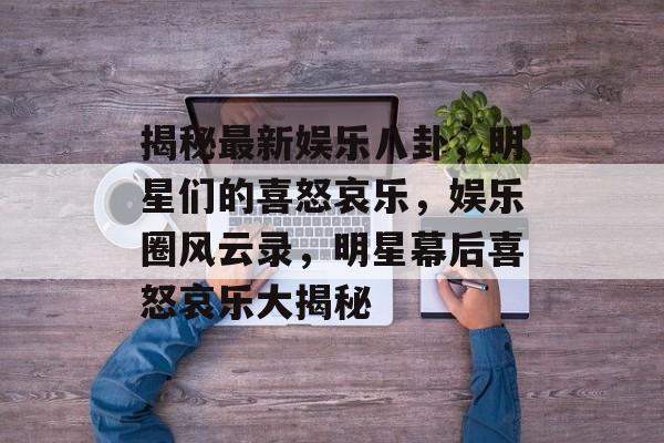 揭秘最新娱乐八卦，明星们的喜怒哀乐，娱乐圈风云录，明星幕后喜怒哀乐大揭秘