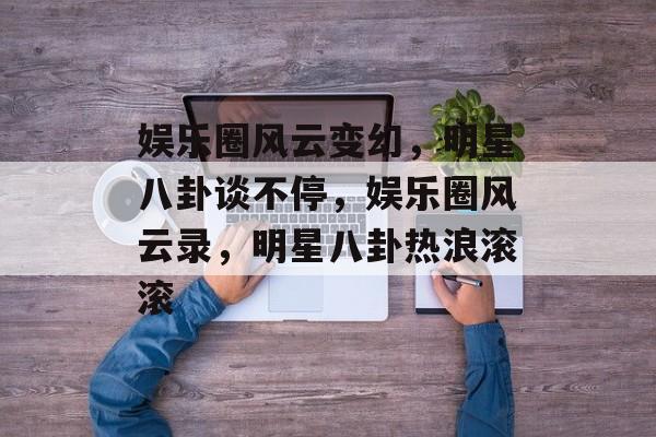 娱乐圈风云变幻，明星八卦谈不停，娱乐圈风云录，明星八卦热浪滚滚