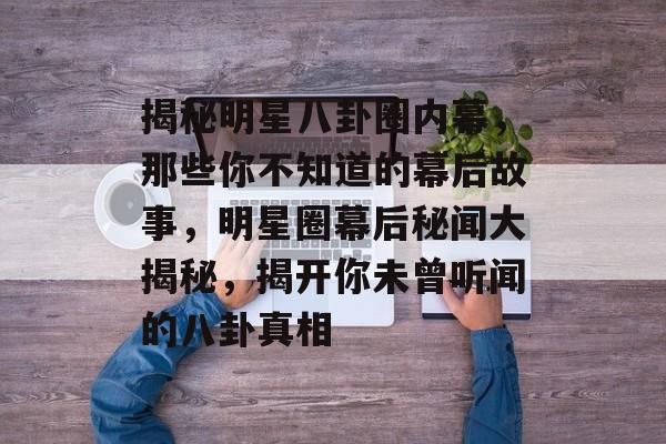 揭秘明星八卦圈内幕，那些你不知道的幕后故事，明星圈幕后秘闻大揭秘，揭开你未曾听闻的八卦真相