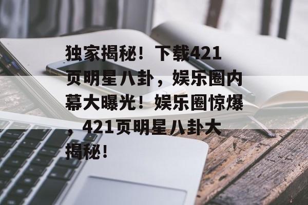 独家揭秘！下载421页明星八卦，娱乐圈内幕大曝光！娱乐圈惊爆，421页明星八卦大揭秘！