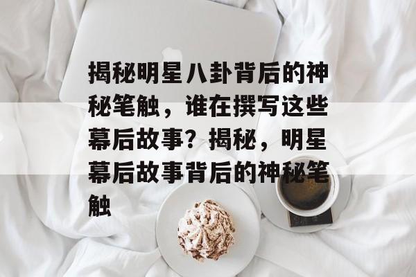 揭秘明星八卦背后的神秘笔触，谁在撰写这些幕后故事？揭秘，明星幕后故事背后的神秘笔触