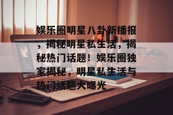 娱乐圈明星八卦新播报,揭秘明星私生活,揭秘热门话题!娱乐圈独家揭秘,明星私生活与热门话题大曝光 娱乐圈明星八卦新播报,揭秘明星私生活,揭秘热门话题!娱乐圈独家揭秘,明星私生活与热门话题大曝光
