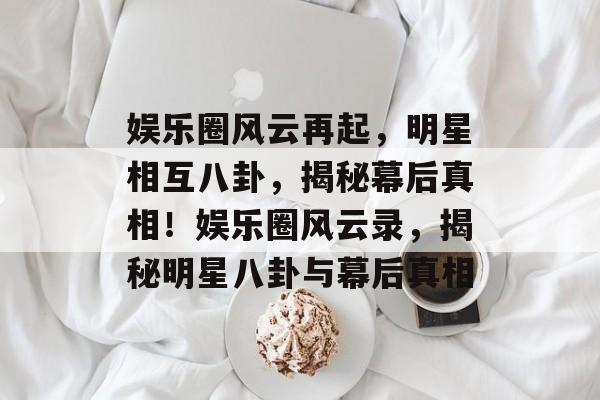 娱乐圈风云再起，明星相互八卦，揭秘幕后真相！娱乐圈风云录，揭秘明星八卦与幕后真相