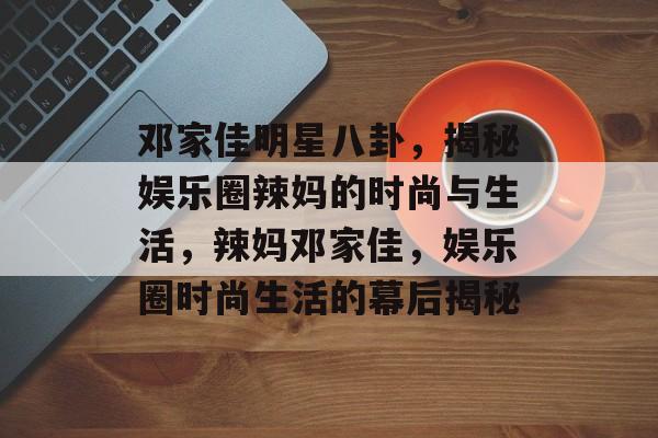 邓家佳明星八卦，揭秘娱乐圈辣妈的时尚与生活，辣妈邓家佳，娱乐圈时尚生活的幕后揭秘