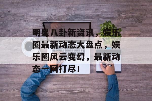 明星八卦新资讯，娱乐圈最新动态大盘点，娱乐圈风云变幻，最新动态一网打尽！