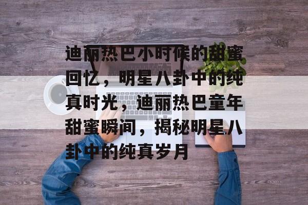 迪丽热巴小时候的甜蜜回忆，明星八卦中的纯真时光，迪丽热巴童年甜蜜瞬间，揭秘明星八卦中的纯真岁月