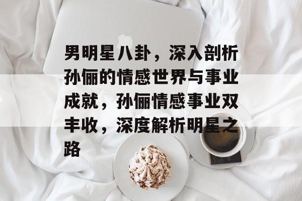 男明星八卦,深入剖析孙俪的情感世界与事业成就,孙俪情感事业双丰收,深度解析明星之路 男明星八卦,深入剖析孙俪的情感世界与事业成就,孙俪情感事业双丰收,深度解析明星之路