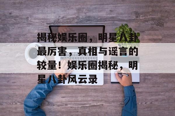 揭秘娱乐圈,明星八卦最厉害,真相与谣言的较量!娱乐圈揭秘,明星八卦风云录 揭秘娱乐圈,明星八卦最厉害,真相与谣言的较量!娱乐圈揭秘,明星八卦风云录