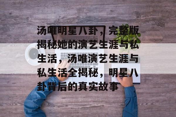 汤唯明星八卦，完整版揭秘她的演艺生涯与私生活，汤唯演艺生涯与私生活全揭秘，明星八卦背后的真实故事