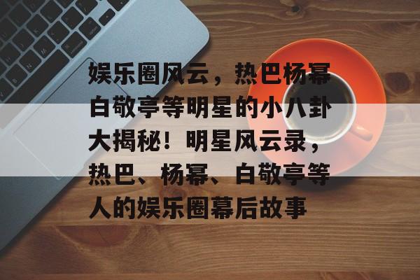 娱乐圈风云,热巴杨幂白敬亭等明星的小八卦大揭秘!明星风云录,热巴、杨幂、白敬亭等人的娱乐圈幕后故事 娱乐圈风云,热巴杨幂白敬亭等明星的小八卦大揭秘!明星风云录,热巴、杨幂、白敬亭等人的娱乐圈幕后故事
