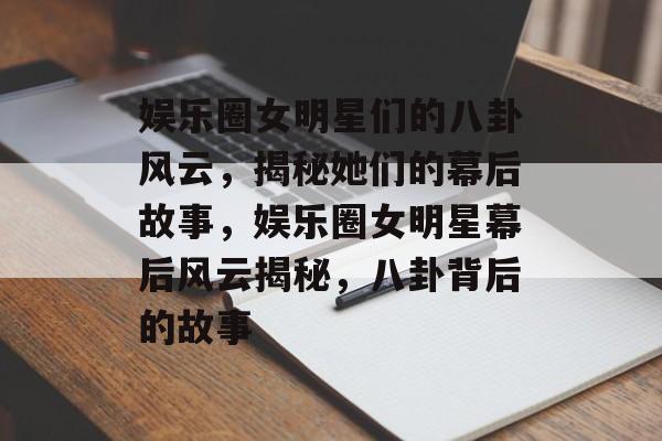 娱乐圈女明星们的八卦风云，揭秘她们的幕后故事，娱乐圈女明星幕后风云揭秘，八卦背后的故事