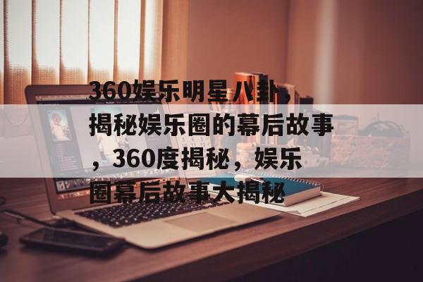 360娱乐明星八卦，揭秘娱乐圈的幕后故事，360度揭秘，娱乐圈幕后故事大揭秘