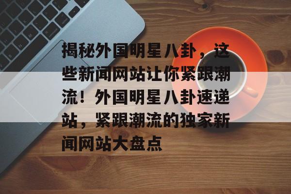 揭秘外国明星八卦，这些新闻网站让你紧跟潮流！外国明星八卦速递站，紧跟潮流的独家新闻网站大盘点