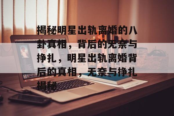 揭秘明星出轨离婚的八卦真相，背后的无奈与挣扎，明星出轨离婚背后的真相，无奈与挣扎揭秘