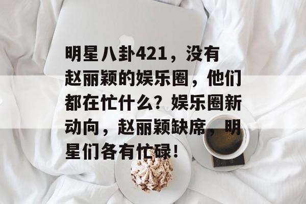 明星八卦421，没有赵丽颖的娱乐圈，他们都在忙什么？娱乐圈新动向，赵丽颖缺席，明星们各有忙碌！