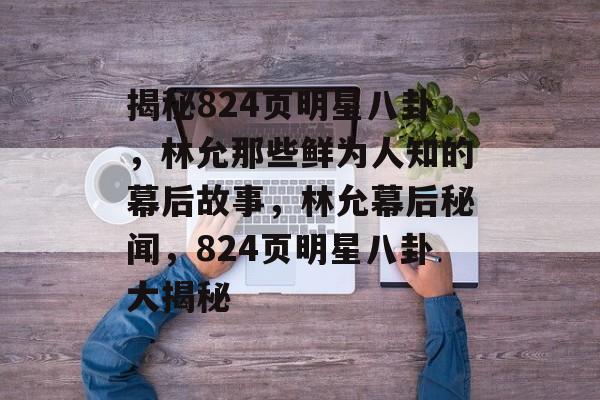 揭秘824页明星八卦,林允那些鲜为人知的幕后故事,林允幕后秘闻,824页明星八卦大揭秘 揭秘824页明星八卦,林允那些鲜为人知的幕后故事,林允幕后秘闻,824页明星八卦大揭秘