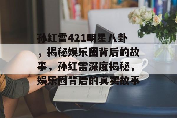 孙红雷421明星八卦，揭秘娱乐圈背后的故事，孙红雷深度揭秘，娱乐圈背后的真实故事