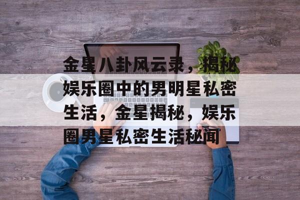 金星八卦风云录，揭秘娱乐圈中的男明星私密生活，金星揭秘，娱乐圈男星私密生活秘闻