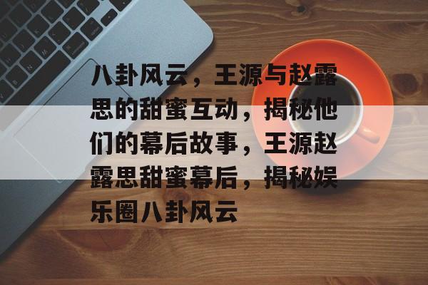 八卦风云，王源与赵露思的甜蜜互动，揭秘他们的幕后故事，王源赵露思甜蜜幕后，揭秘娱乐圈八卦风云