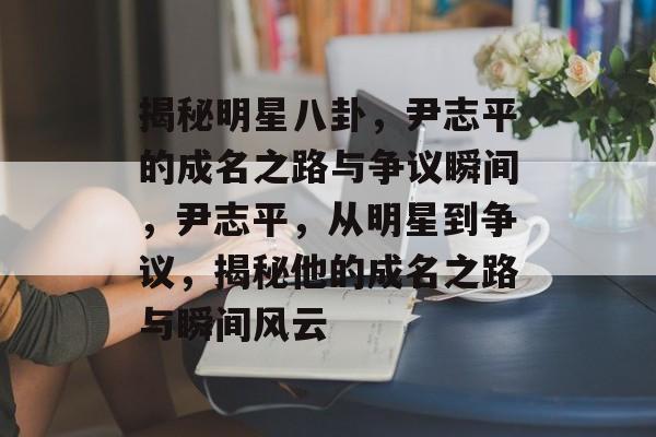 揭秘明星八卦，尹志平的成名之路与争议瞬间，尹志平，从明星到争议，揭秘他的成名之路与瞬间风云