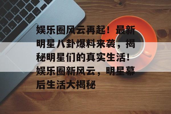 娱乐圈风云再起！最新明星八卦爆料来袭，揭秘明星们的真实生活！娱乐圈新风云，明星幕后生活大揭秘