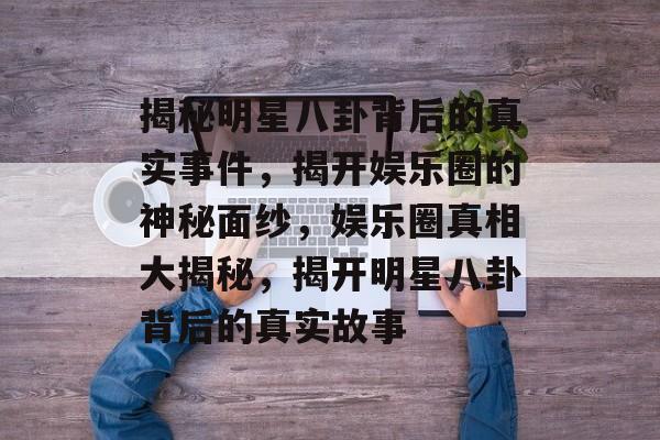 揭秘明星八卦背后的真实事件，揭开娱乐圈的神秘面纱，娱乐圈真相大揭秘，揭开明星八卦背后的真实故事