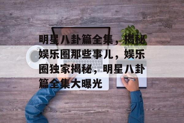 明星八卦篇全集，揭秘娱乐圈那些事儿，娱乐圈独家揭秘，明星八卦篇全集大曝光
