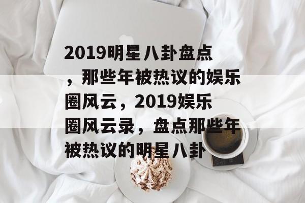 2019明星八卦盘点，那些年被热议的娱乐圈风云，2019娱乐圈风云录，盘点那些年被热议的明星八卦