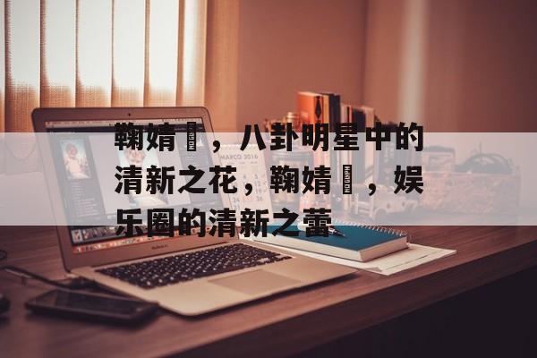 鞠婧祎，八卦明星中的清新之花，鞠婧祎，娱乐圈的清新之蕾