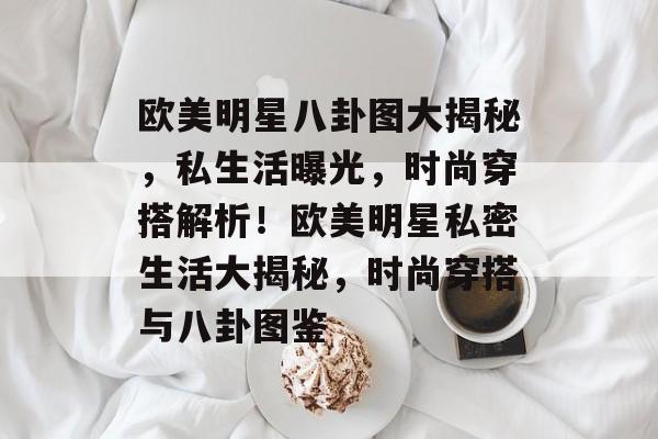 欧美明星八卦图大揭秘，私生活曝光，时尚穿搭解析！欧美明星私密生活大揭秘，时尚穿搭与八卦图鉴