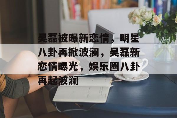 吴磊被曝新恋情，明星八卦再掀波澜，吴磊新恋情曝光，娱乐圈八卦再起波澜