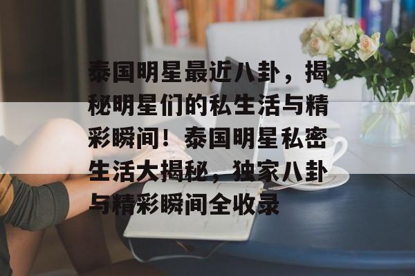 泰国明星最近八卦,揭秘明星们的私生活与精彩瞬间!泰国明星私密生活大揭秘,独家八卦与精彩瞬间全收录 泰国明星最近八卦,揭秘明星们的私生活与精彩瞬间!泰国明星私密生活大揭秘,独家八卦与精彩瞬间全收录