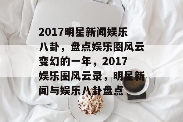 2017明星新闻娱乐八卦，盘点娱乐圈风云变幻的一年，2017娱乐圈风云录，明星新闻与娱乐八卦盘点