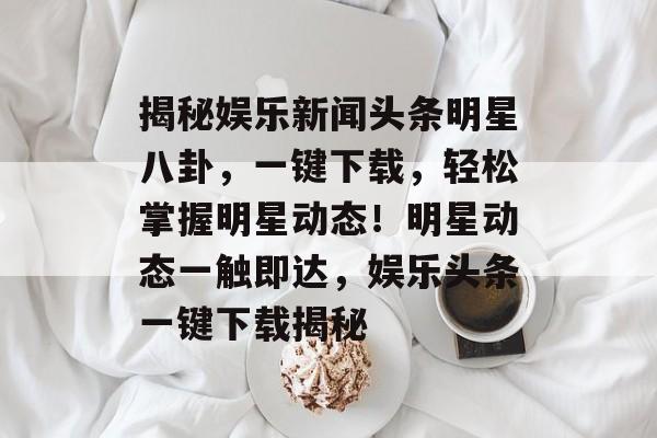 揭秘娱乐新闻头条明星八卦，一键下载，轻松掌握明星动态！明星动态一触即达，娱乐头条一键下载揭秘