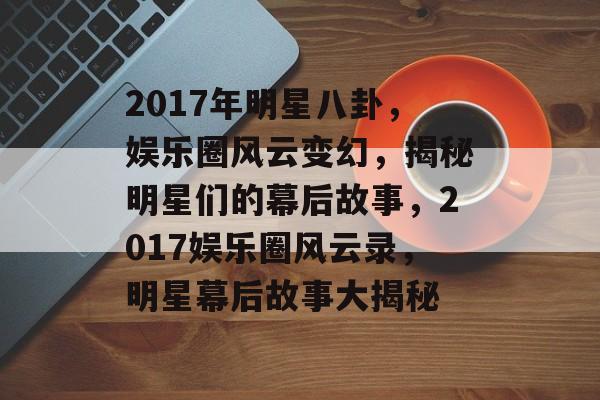 2017年明星八卦，娱乐圈风云变幻，揭秘明星们的幕后故事，2017娱乐圈风云录，明星幕后故事大揭秘