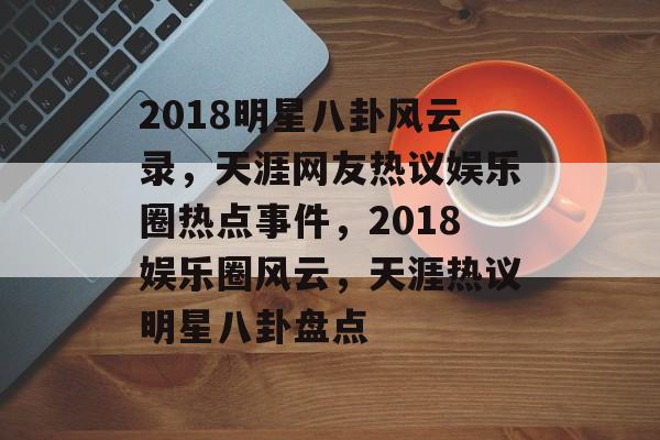2018明星八卦风云录,天涯网友热议娱乐圈热点事件,2018娱乐圈风云,天涯热议明星八卦盘点 2018明星八卦风云录,天涯网友热议娱乐圈热点事件,2018娱乐圈风云,天涯热议明星八卦盘点